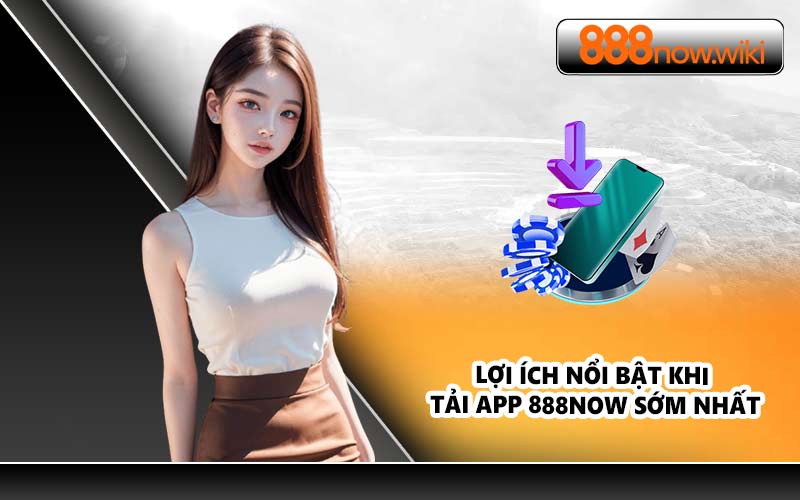 Lợi ích nổi bật khi tải app 888NOW sớm nhất